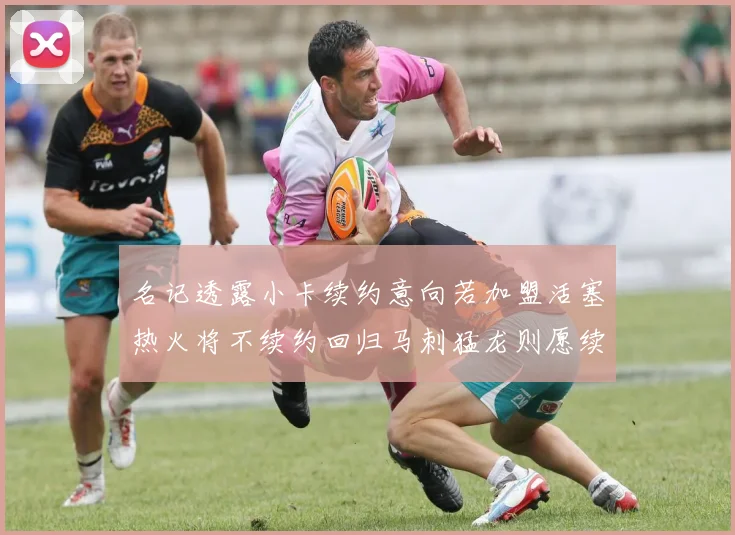 名记透露小卡续约意向若加盟活塞热火将不续约回归马刺猛龙则愿续约