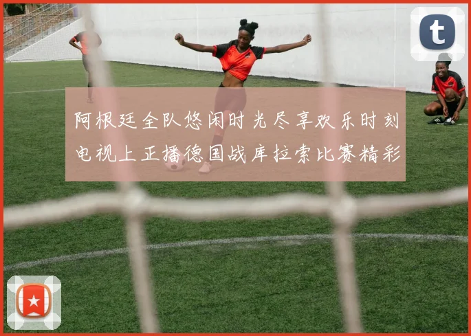 阿根廷全队悠闲时光尽享欢乐时刻电视上正播德国战库拉索比赛精彩瞬间