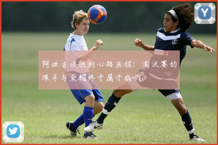 阿坎吉谈胜利心路历程：淘汰赛的艰辛与荣耀终于属于我们