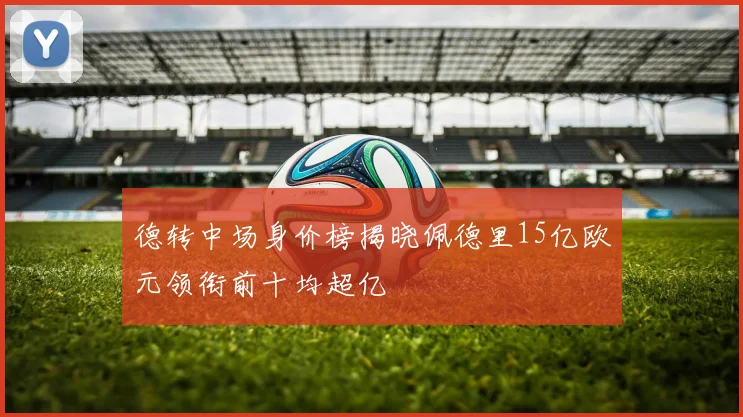 德转中场身价榜揭晓佩德里15亿欧元领衔前十均超亿
