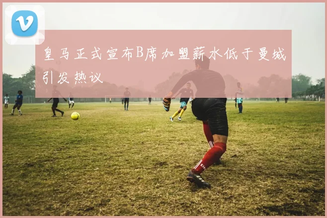皇马正式宣布B席加盟薪水低于曼城引发热议