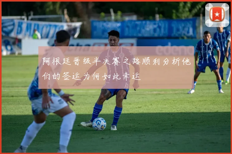 阿根廷晋级半决赛之路顺利分析他们的签运为何如此幸运