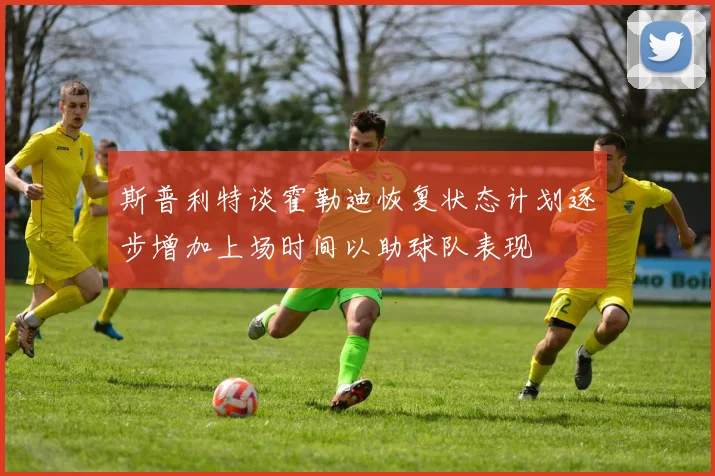斯普利特谈霍勒迪恢复状态计划逐步增加上场时间以助球队表现