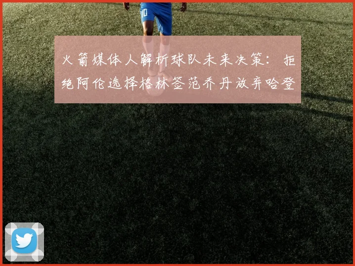 火箭媒体人解析球队未来决策：拒绝阿伦选择格林签范乔丹放弃哈登