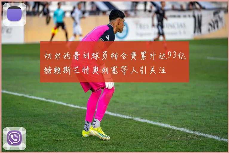 切尔西青训球员转会费累计达93亿镑赖斯芒特奥利塞等人引关注