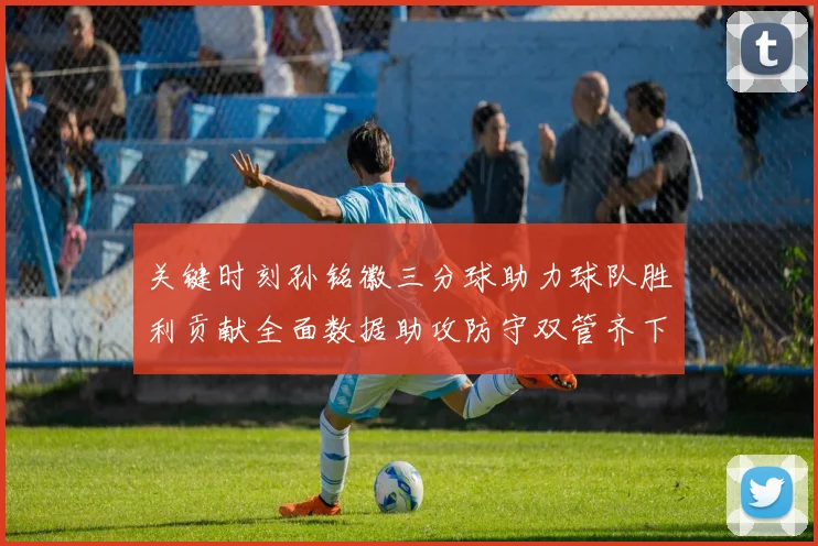 关键时刻孙铭徽三分球助力球队胜利贡献全面数据助攻防守双管齐下