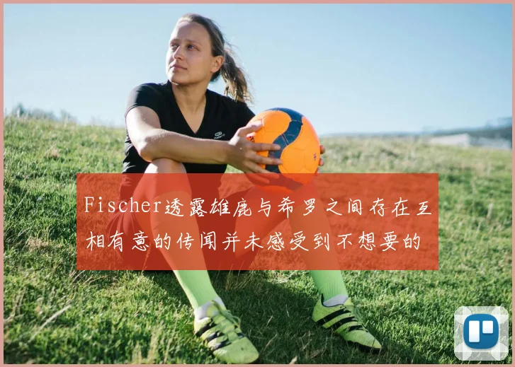Fischer透露雄鹿与希罗之间存在互相有意的传闻并未感受到不想要的迹象