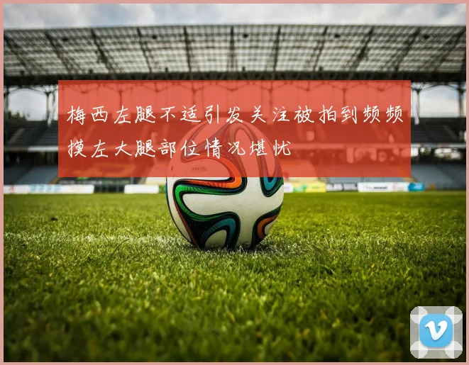 梅西左腿不适引发关注被拍到频频摸左大腿部位情况堪忧