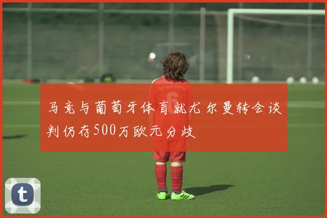 马竞与葡萄牙体育就尤尔曼转会谈判仍存500万欧元分歧