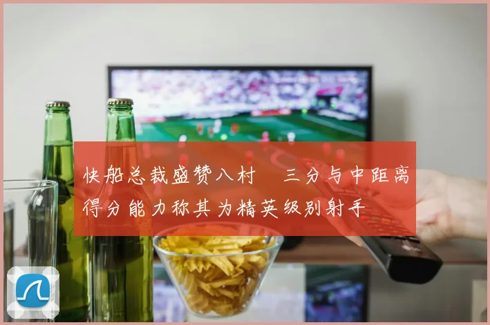 快船总裁盛赞八村塁三分与中距离得分能力称其为精英级别射手