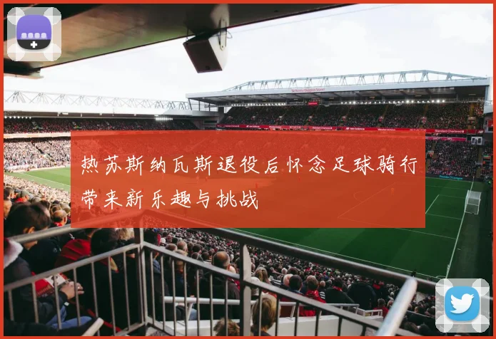 热苏斯纳瓦斯退役后怀念足球骑行带来新乐趣与挑战