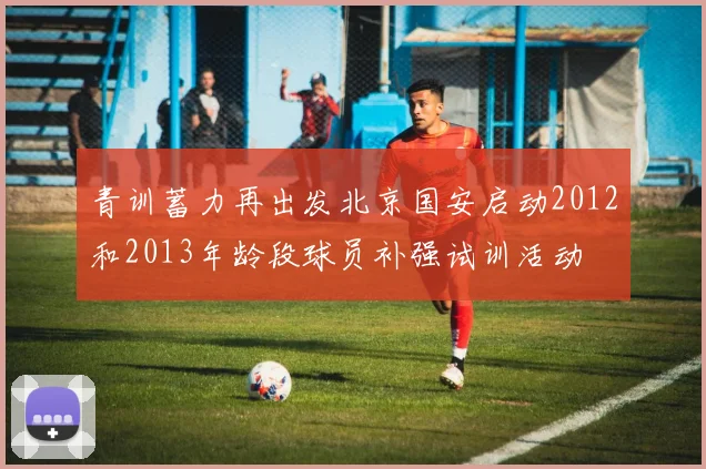 青训蓄力再出发北京国安启动2012和2013年龄段球员补强试训活动