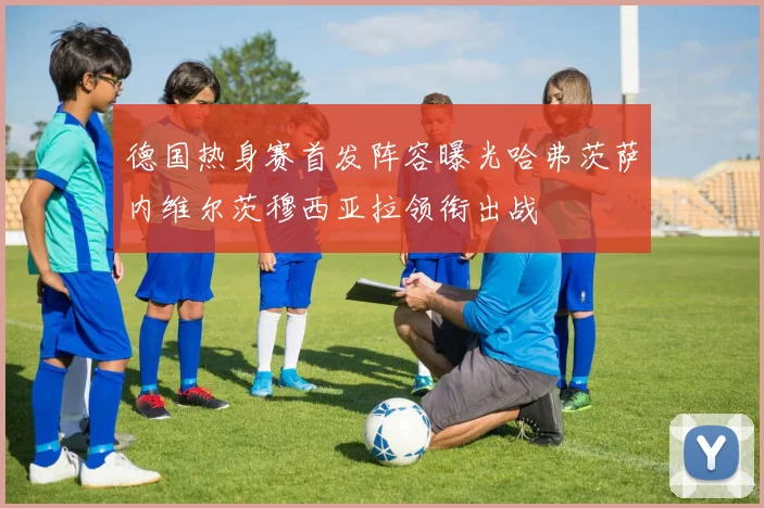 德国热身赛首发阵容曝光哈弗茨萨内维尔茨穆西亚拉领衔出战