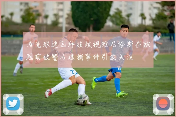 马竞球迷因种族歧视维尼修斯在欧冠前被警方逮捕事件引发关注