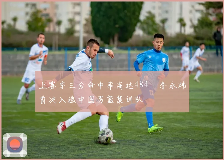 上赛季三分命中率高达484偰李永炜首次入选中国男篮集训队