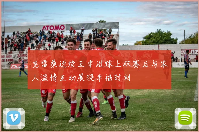 克雷桑连续五季进球上双赛后与家人温情互动展现幸福时刻