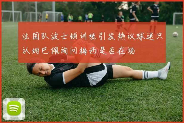 法国队波士顿训练引发热议球迷只认姆巴佩询问梅西是否在场