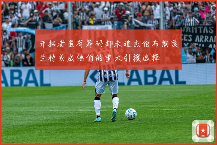 开拓者虽有筹码却未追杰伦布朗莫兰特或成他们的重大引援选择