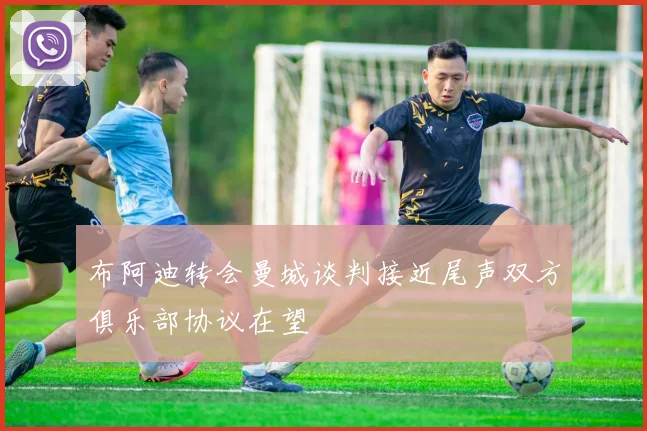 布阿迪转会曼城谈判接近尾声双方俱乐部协议在望