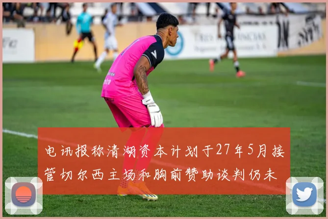 电讯报称清湖资本计划于27年5月接管切尔西主场和胸前赞助谈判仍未取得进展