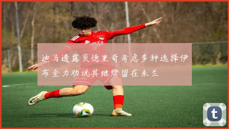 迪马透露莫德里奇考虑多种选择伊布全力劝说其继续留在米兰